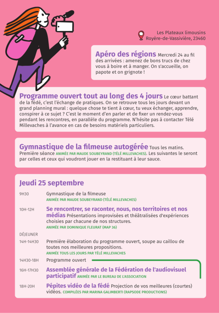 Lieu : Les Plateaux limousins Royère-de-Vassivière, 23460. Apéro des régions Mercredi 24 au fil des arrivées : amenez de bons trucs de chez
vous à boire et à manger. On s'accueille, on papote et on grignote ! Programme ouvert tout au long des 4 jours Le cœur battant de la fédé, c’est l’échange de pratiques. On se retrouve tous les jours devant un
grand planning mural : quelque chose te tient à cœur, tu veux échanger, apprendre, conspirer à ce sujet ? C’est le moment d’en parler et de fixer un rendez-vous pendant les rencontres, en parallèle du programme. N’hésite pas à contacter Télé Millevaches à l’avance en cas de besoins matériels particuliers. Gymnastique de la filmeuse autogérée Tous les matins. Première séance ANIMÉE PAR MAUDE SOUBEYRAND (TÉLÉ MILLEVACHES). Les suivantes le seront par celles et ceux qui voudront jouer en la restituant à leur sauce. Jeudi 25 septembre 9H30 Gymnastique de la filmeuse ANIMÉE PAR MAUDE SOUBEYRAND (TÉLÉ MILLEVACHES). 10H-12H Se rencontrer, se raconter, nous, nos territoires et nos médias. Présentations improvisées et théâtralisées d'expériences choisies par chacune de nos structures. ANIMÉE PAR DOMINIQUE FLEURAT (MAP 36). DÉJEUNER. 14H-14H30 Première élaboration du programme ouvert, soupe au caillou de toutes nos meilleures propositions. ANIMÉE TOUS LES JOURS PAR TÉLÉ MILLEVACHES. 14H30-18H Programme ouvert. 16H-17H30 Assemblée générale de la Fédération de l'audiovisuel participatif ANIMÉE PAR LE BUREAU DE L'ASSOCIATION. 18H-20H Pépites vidéo de la fédé Projection de vos meilleures (courtes) vidéos. COMPILÉES PAR MARINA GALIMBERTI (RAPSODE PRODUCTIONS). 