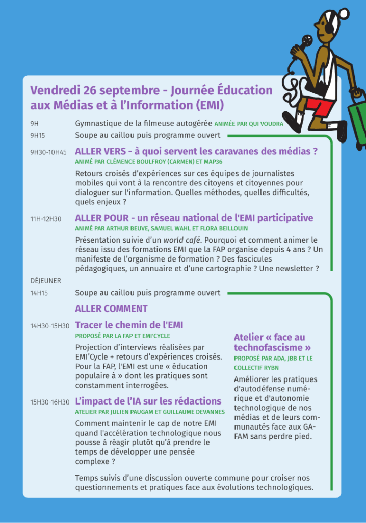 Vendredi 26 septembre - Journée Éducation aux Médias et à l’Information (EMI). 9H Gymnastique de la filmeuse autogérée ANIMÉE PAR QUI VOUDRA. 9H15 Soupe au caillou puis programme ouvert. 9H30-10H45 ALLER VERS - à quoi servent les caravanes des médias ? ANIMÉ PAR CLÉMENCE BOULFROY (CARMEN) ET MAP36. Retours croisés d’expériences sur ces équipes de journalistes mobiles qui vont à la rencontre des citoyens et citoyennes pour dialoguer sur l'information. Quelles méthodes, quelles difficultés, quels enjeux ? 11H-12H30 ALLER POUR - un réseau national de l'EMI participative. ANIMÉ PAR ARTHUR BEUVE, SAMUEL WAHL ET FLORA BEILLOUIN. Présentation suivie d’un world café. Pourquoi et comment animer le réseau issu des formations EMI que la FAP organise depuis 4 ans ? Un manifeste de l’organisme de formation ? Des fascicules pédagogiques, un annuaire et d’une cartographie ? Une newsletter ? DÉJEUNER. 14H15 Soupe au caillou puis programme ouvert. ALLER COMMENT 14H30-15H30 Tracer le chemin de l'EMI. PROPOSÉ PAR LA FAP ET EMI'CYCLE. Projection d’interviews réalisées par EMI’Cycle + retours d’expériences croisés. Pour la FAP, l'EMI est une « éducation populaire à » dont les pratiques sont constamment interrogées. 15H30-16H30 L’impact de l’IA sur les rédactions. ATELIER PAR JULIEN PAUGAM ET GUILLAUME DEVANNES. Comment maintenir le cap de notre EMI quand l'accélération technologique nous
pousse à réagir plutôt qu’à prendre le temps de développer une pensée
complexe ? Atelier « face au technofascisme ». PROPOSÉ PAR ADA, JBB ET LE
COLLECTIF RYBN Améliorer les pratiques d'autodéfense numérique et d'autonomie technologique de nos médias et de leurs communautés face aux GAFAM sans perdre pied. Temps suivis d’une discussion ouverte commune pour croiser nos questionnements et pratiques face aux évolutions technologiques.