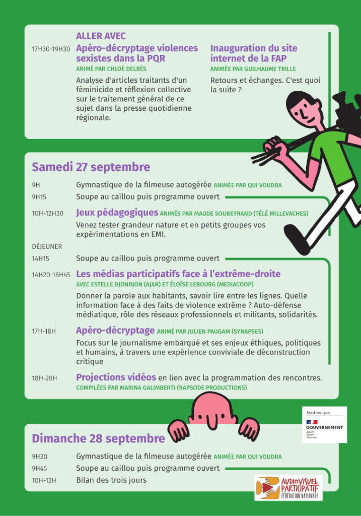 ALLER AVEC 17H30-19H30 Apéro-décryptage violences sexistes dans la PQR. ANIMÉ PAR CHLOÉ DELBÈS. Analyse d'articles traitants d'un
féminicide et réflexion collective sur le traitement général de ce
sujet dans la presse quotidienne régionale.
Et aussi, même heure : Inauguration du site internet de la FAP. ANIMÉE PAR GUILHAUME TRILLE. Retours et échanges. C'est quoi la suite ? Samedi 27 septembre. 9H Gymnastique de la filmeuse autogérée ANIMÉE PAR QUI VOUDRA. 9H15 Soupe au caillou puis programme ouvert. 10H-12H30 Jeux pédagogiques ANIMÉS PAR MAUDE SOUBEYRAND (TÉLÉ MILLEVACHES). Venez tester grandeur nature et en petits groupes vos expérimentations en EMI. DÉJEUNER 14H15 Soupe au caillou puis programme ouvert 14H20-16H45. Les médias participatifs face à l’extrême-droite. AVEC ESTELLE DJONDJON (AJAR) ET ÉLOÏSE LEBOURG (MEDIACOOP). Donner la parole aux habitants, savoir lire entre les lignes. Quelle information face à des faits de violence extrême ? Auto-défense médiatique, rôle des réseaux professionnels et militants, solidarités. 17H-18H Apéro-décryptage ANIMÉ PAR JULIEN PAUGAM (SYNAPSES). Focus sur le journalisme embarqué et ses enjeux éthiques, politiques et humains, à travers une expérience conviviale de déconstruction critique. 18H-20H Projections vidéos en lien avec la programmation des rencontres. COMPILÉES PAR MARINA GALIMBERTI (RAPSODE PRODUCTIONS). Dimanche 28 septembre. 9H30 Gymnastique de la filmeuse autogérée ANIMÉE PAR QUI VOUDRA. 9H45 Soupe au caillou puis programme ouvert. 10H-12H Bilan des trois jours