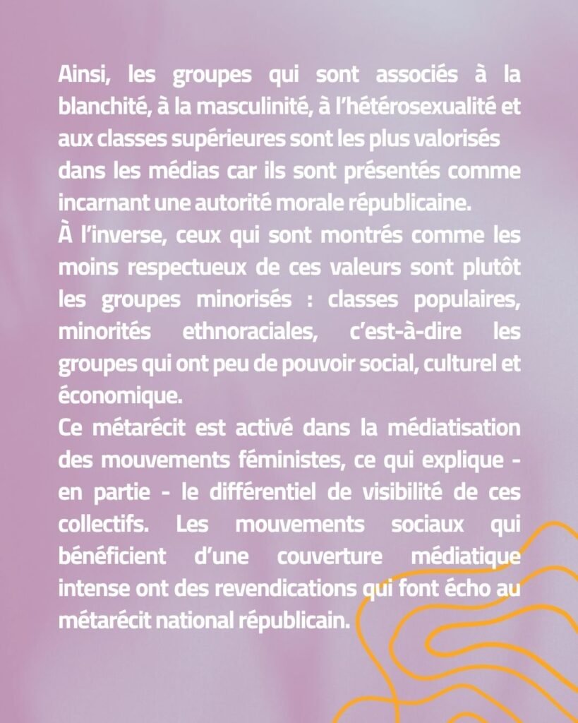 Ainsi, les groupes qui sont associés à la blanchité, à la masculinité, à l’hétérosexualité et aux classes supérieures sont les plus valorisés dans les médias car ils sont présentés comme incarnant une autorité morale républicaine. À l’inverse, ceux qui sont montrés comme les moins respectueux de ces valeurs sont plutôt les groupes minorisés : classes populaires, minorités ethnoraciales, c’est-à-dire les groupes qui ont peu de pouvoir social, culturel et économique. Ce métarécit est activé dans la médiatisation des mouvements féministes, ce qui explique - en partie - le différentiel de visibilité de ces collectifs. Les mouvements sociaux qui bénéficient d’une couverture médiatique intense ont des revendications qui font écho au métarécit national républicain.