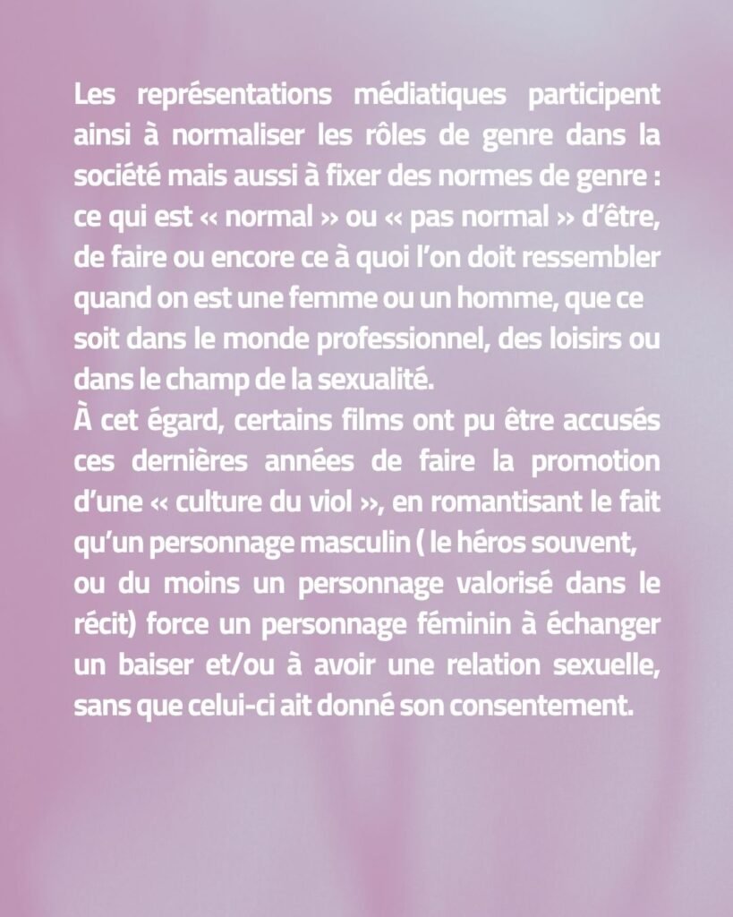 Les représentations médiatiques participent ainsi à normaliser les rôles de genre dans la société mais aussi à fixer des normes de genre : ce qui est « normal » ou « pas normal » d’être, de faire ou encore ce à quoi l’on doit ressembler quand on est une femme ou un homme, que ce soit dans le monde professionnel, des loisirs ou dans le champ de la sexualité. À cet égard, certains films ont pu être accusés ces dernières années de faire la promotion d’une « culture du viol », en romantisant le fait qu’un personnage masculin ( le héros souvent, ou du moins un personnage valorisé dans le récit) force un personnage féminin à échanger un baiser et/ou à avoir une relation sexuelle, sans que celui-ci ait donné son consentement.