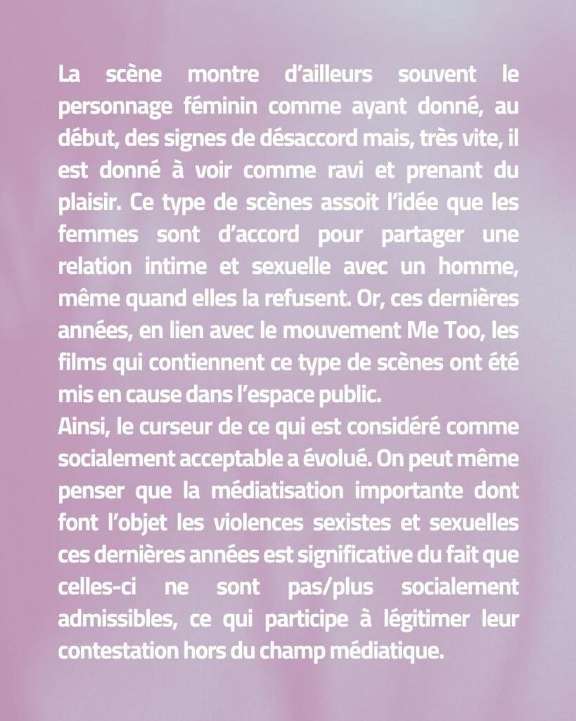 La scène montre d’ailleurs souvent le personnage féminin comme ayant donné, au début, des signes de désaccord mais, très vite, il est donné à voir comme ravi et prenant du plaisir. Ce type de scènes assoit l’idée que les femmes sont d’accord pour partager une relation intime et sexuelle avec un homme, même quand elles la refusent. Or, ces dernières années, en lien avec le mouvement Me Too, les films qui contiennent ce type de scènes ont été mis en cause dans l’espace public. Ainsi, le curseur de ce qui est considéré comme socialement acceptable a évolué. On peut même penser que la médiatisation importante dont font l’objet les violences sexistes et sexuelles ces dernières années est significative du fait que celles-ci ne sont pas/plus socialement admissibles, ce qui participe à légitimer leur contestation hors du champ médiatique.
