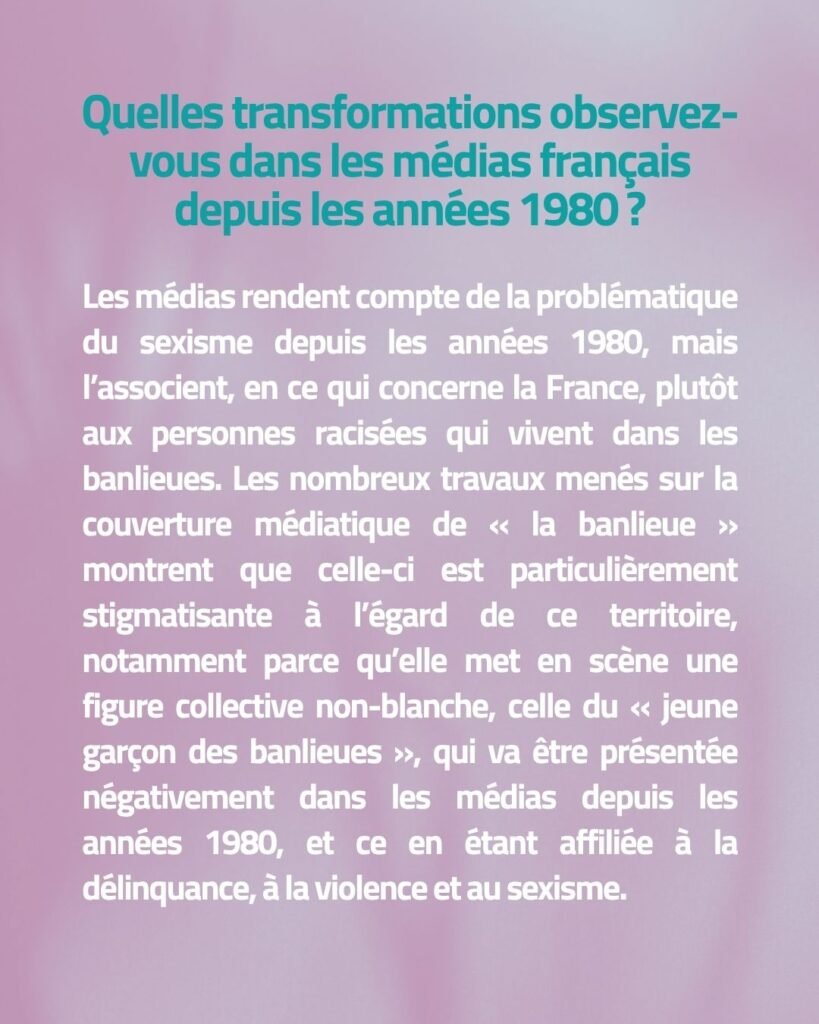 Quelles transformations observez-vous dans les médias français depuis les années 1980 ? Les médias rendent compte de la problématique du sexisme depuis les années 1980, mais l’associent, en ce qui concerne la France, plutôt aux personnes racisées qui vivent dans les banlieues. Les nombreux travaux menés sur la couverture médiatique de « la banlieue » montrent que celle-ci est particulièrement stigmatisante à l’égard de ce territoire, notamment parce qu’elle met en scène une figure collective non-blanche, celle du « jeune garçon des banlieues », qui va être présentée négativement dans les médias depuis les années 1980, et ce en étant affiliée à la délinquance, à la violence et au sexisme.