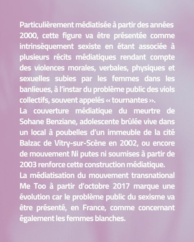 Particulièrement médiatisée à partir des années 2000, cette figure va être présentée comme intrinsèquement sexiste en étant associée à plusieurs récits médiatiques rendant compte des violences morales, verbales, physiques et sexuelles subies par les femmes dans les banlieues, à l’instar du problème public des viols collectifs, souvent appelés « tournantes ». La couverture médiatique du meurtre de Sohane Benziane, adolescente brûlée vive dans un local à poubelles d’un immeuble de la cité Balzac de Vitry-sur-Scène en 2002, ou encore de mouvement Ni putes ni soumises à partir de 2003 renforce cette construction médiatique. La médiatisation du mouvement transnational Me Too à partir d’octobre 2017 marque une évolution car le problème public du sexisme va être présenté, en France, comme concernant également les femmes blanches.