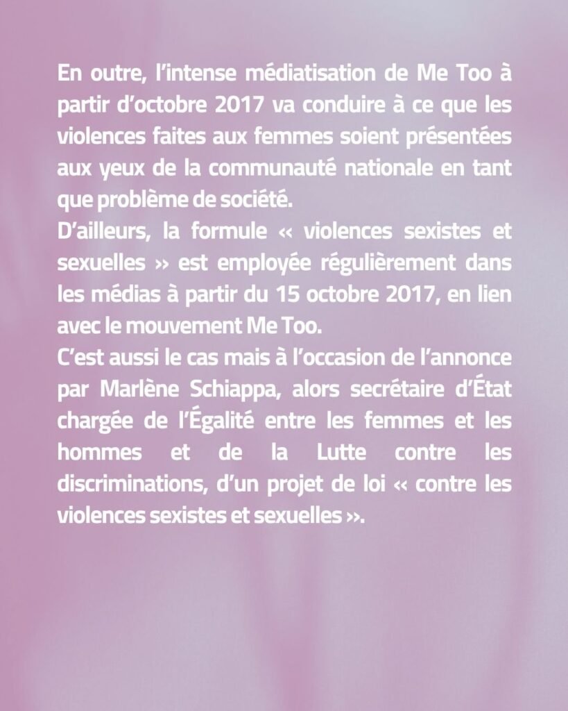 En outre, l’intense médiatisation de Me Too à partir d’octobre 2017 va conduire à ce que les violences faites aux femmes soient présentées aux yeux de la communauté nationale en tant que problème de société. D’ailleurs, la formule « violences sexistes et sexuelles » est employée régulièrement dans les médias à partir du 15 octobre 2017, en lien avec le mouvement Me Too. C’est aussi le cas mais à l’occasion de l’annonce par Marlène Schiappa, alors secrétaire d’État chargée de l’Égalité entre les femmes et les hommes et de la Lutte contre les discriminations, d’un projet de loi « contre les violences sexistes et sexuelles ».
