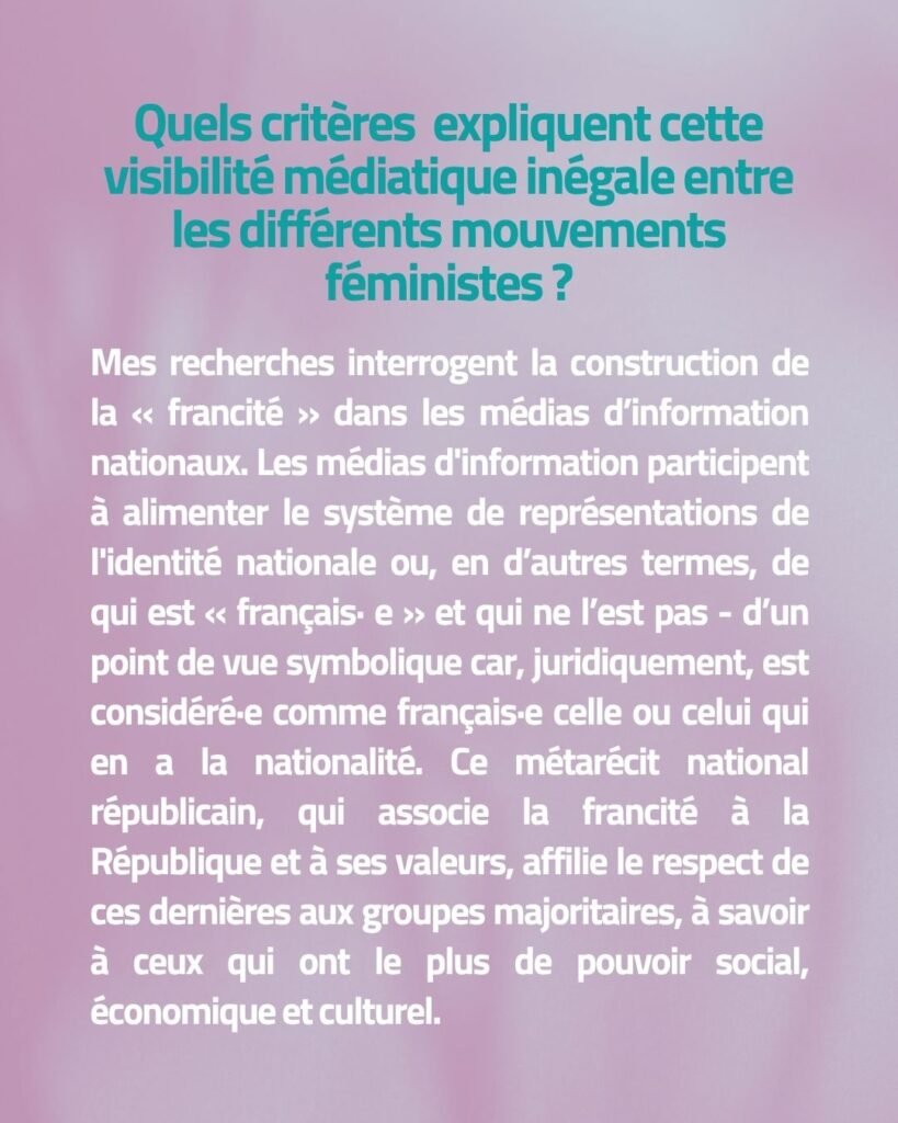 Quels critères expliquent cette visibilité médiatique inégale entre les différents mouvements féministes ? Mes recherches interrogent la construction de la « francité » dans les médias d’information nationaux. Les médias d'information participent à alimenter le système de représentations de l'identité nationale ou, en d’autres termes, de qui est « français· e » et qui ne l’est pas - d’un point de vue symbolique car, juridiquement, est considéré·e comme français·e celle ou celui qui en a la nationalité. Ce métarécit national républicain, qui associe la francité à la République et à ses valeurs, affilie le respect de ces dernières aux groupes majoritaires, à savoir à ceux qui ont le plus de pouvoir social, économique et culturel.